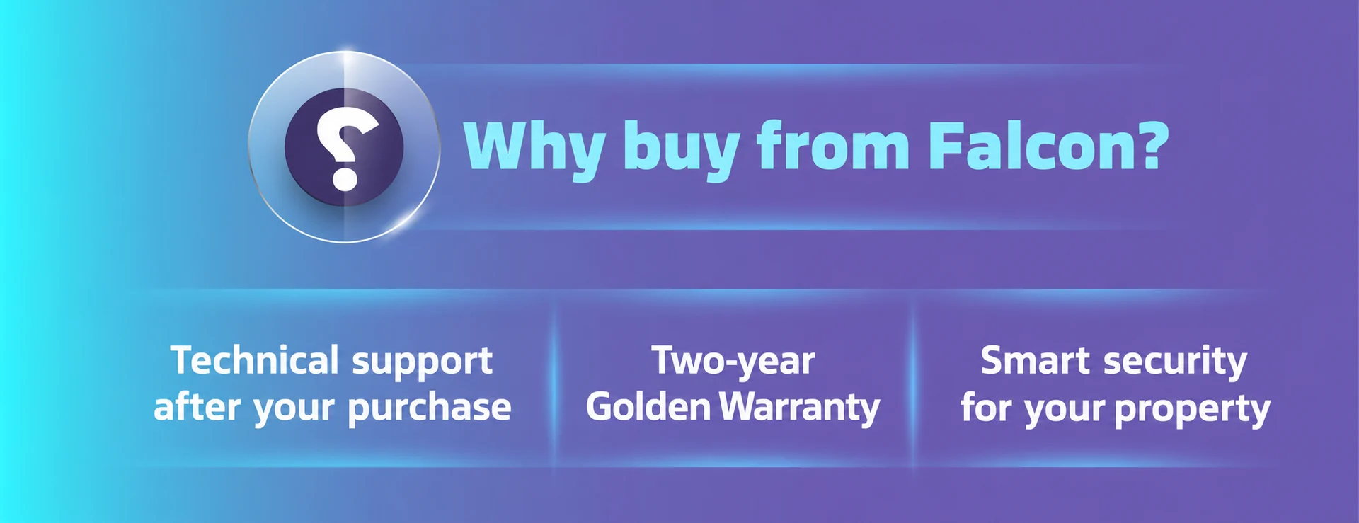 Why buy from Falcon? Technical support after your purchase, two-year Golden Warranty, and smart security for your property.